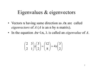 7
Eigenvalues & eigenvectors
• Vectors x having same direction as Ax are called
eigenvectors of A (A is an n by n matrix).
• In the equation Ax=x,  is called an eigenvalue of A.


































2
3
4
8
12
2
3
1
2
3
2
x
x
 