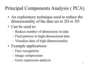 1
Principal Components Analysis ( PCA)
• An exploratory technique used to reduce the
dimensionality of the data set to 2D or 3D
• Can be used to:
– Reduce number of dimensions in data
– Find patterns in high-dimensional data
– Visualize data of high dimensionality
• Example applications:
– Face recognition
– Image compression
– Gene expression analysis
 