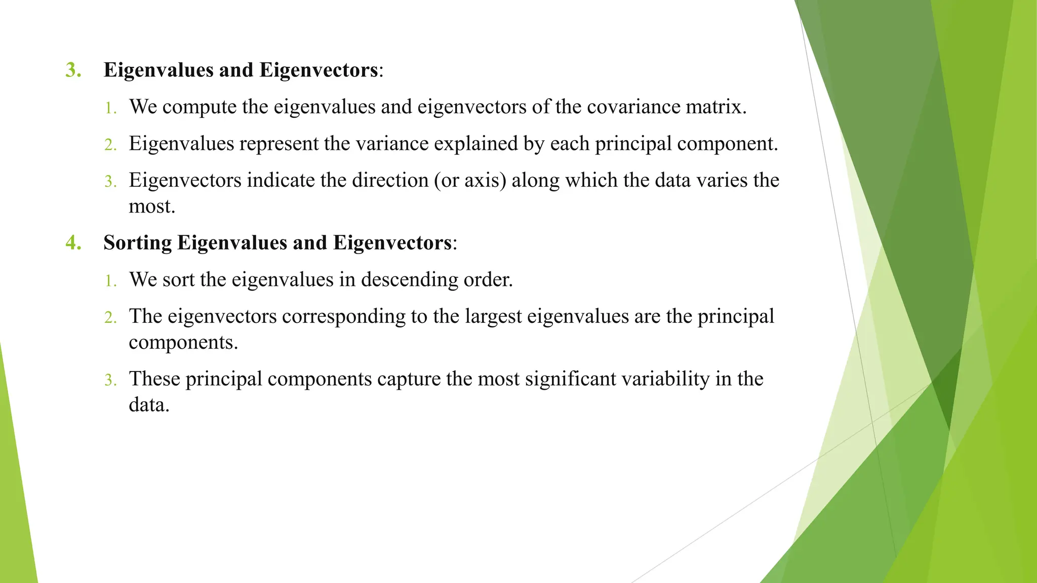 3. Eigenvalues and Eigenvectors:
1. We compute the eigenvalues and eigenvectors of the covariance matrix.
2. Eigenvalues represent the variance explained by each principal component.
3. Eigenvectors indicate the direction (or axis) along which the data varies the
most.
4. Sorting Eigenvalues and Eigenvectors:
1. We sort the eigenvalues in descending order.
2. The eigenvectors corresponding to the largest eigenvalues are the principal
components.
3. These principal components capture the most significant variability in the
data.
 