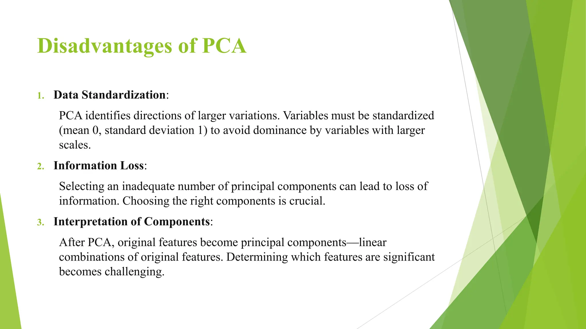 Disadvantages of PCA
1. Data Standardization:
PCA identifies directions of larger variations. Variables must be standardized
(mean 0, standard deviation 1) to avoid dominance by variables with larger
scales.
2. Information Loss:
Selecting an inadequate number of principal components can lead to loss of
information. Choosing the right components is crucial.
3. Interpretation of Components:
After PCA, original features become principal components—linear
combinations of original features. Determining which features are significant
becomes challenging.
 