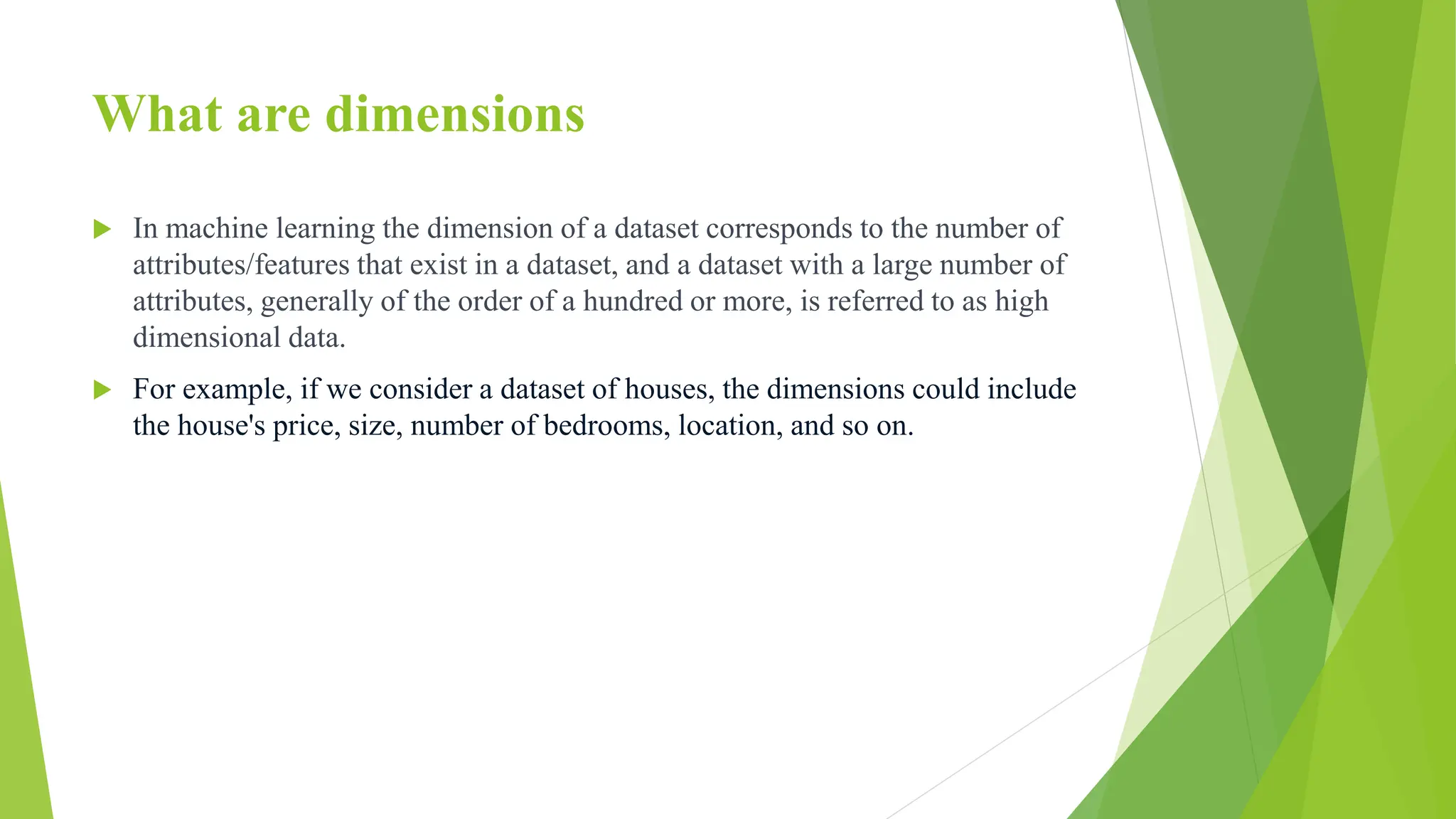 What are dimensions
 In machine learning the dimension of a dataset corresponds to the number of
attributes/features that exist in a dataset, and a dataset with a large number of
attributes, generally of the order of a hundred or more, is referred to as high
dimensional data.
 For example, if we consider a dataset of houses, the dimensions could include
the house's price, size, number of bedrooms, location, and so on.
 