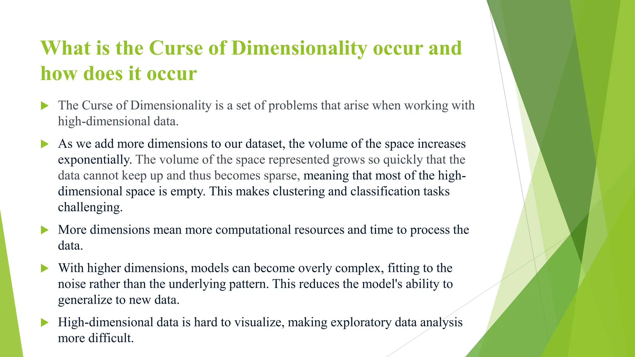 What is the Curse of Dimensionality occur and
how does it occur
 The Curse of Dimensionality is a set of problems that arise when working with
high-dimensional data.
 As we add more dimensions to our dataset, the volume of the space increases
exponentially. The volume of the space represented grows so quickly that the
data cannot keep up and thus becomes sparse, meaning that most of the high-
dimensional space is empty. This makes clustering and classification tasks
challenging.
 More dimensions mean more computational resources and time to process the
data.
 With higher dimensions, models can become overly complex, fitting to the
noise rather than the underlying pattern. This reduces the model's ability to
generalize to new data.
 High-dimensional data is hard to visualize, making exploratory data analysis
more difficult.
 