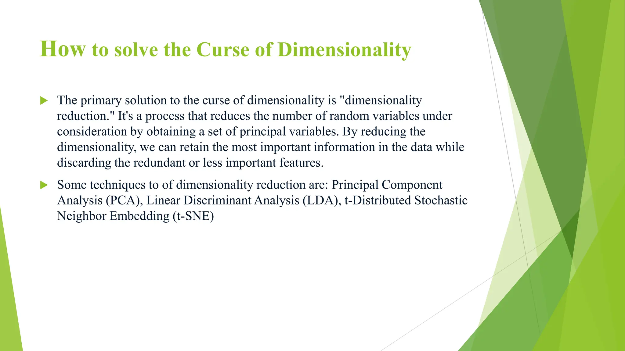 How to solve the Curse of Dimensionality
 The primary solution to the curse of dimensionality is "dimensionality
reduction." It's a process that reduces the number of random variables under
consideration by obtaining a set of principal variables. By reducing the
dimensionality, we can retain the most important information in the data while
discarding the redundant or less important features.
 Some techniques to of dimensionality reduction are: Principal Component
Analysis (PCA), Linear Discriminant Analysis (LDA), t-Distributed Stochastic
Neighbor Embedding (t-SNE)
 