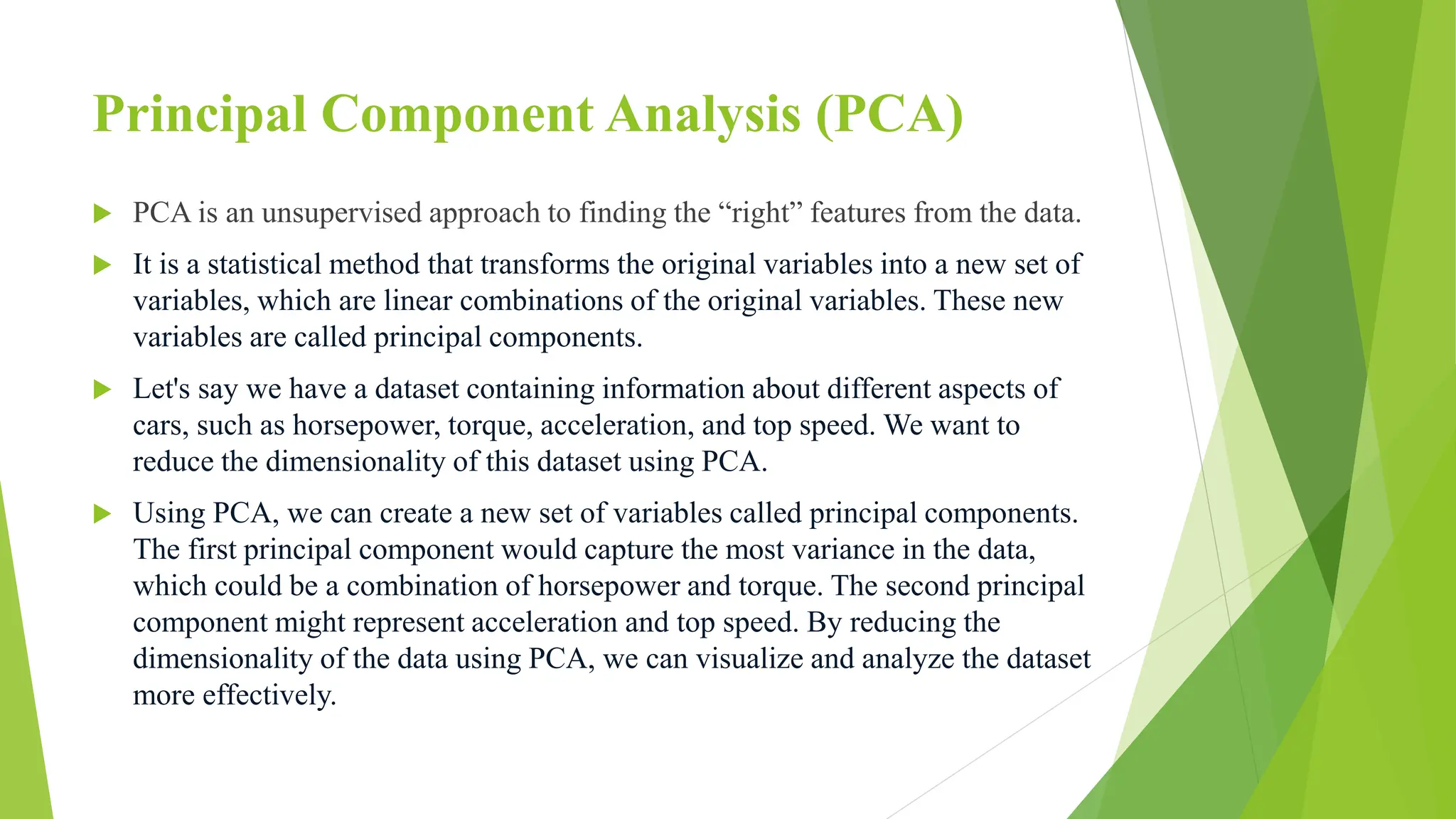 Principal Component Analysis (PCA)
 PCA is an unsupervised approach to finding the “right” features from the data.
 It is a statistical method that transforms the original variables into a new set of
variables, which are linear combinations of the original variables. These new
variables are called principal components.
 Let's say we have a dataset containing information about different aspects of
cars, such as horsepower, torque, acceleration, and top speed. We want to
reduce the dimensionality of this dataset using PCA.
 Using PCA, we can create a new set of variables called principal components.
The first principal component would capture the most variance in the data,
which could be a combination of horsepower and torque. The second principal
component might represent acceleration and top speed. By reducing the
dimensionality of the data using PCA, we can visualize and analyze the dataset
more effectively.
 