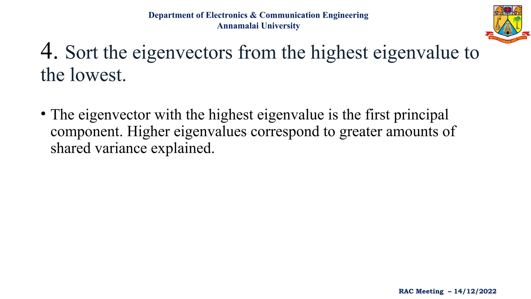 4. Sort the eigenvectors from the highest eigenvalue to
the lowest.
• The eigenvector with the highest eigenvalue is the first principal
component. Higher eigenvalues correspond to greater amounts of
shared variance explained.
Department of Electronics & Communication Engineering
Annamalai University
RAC Meeting – 14/12/2022
 