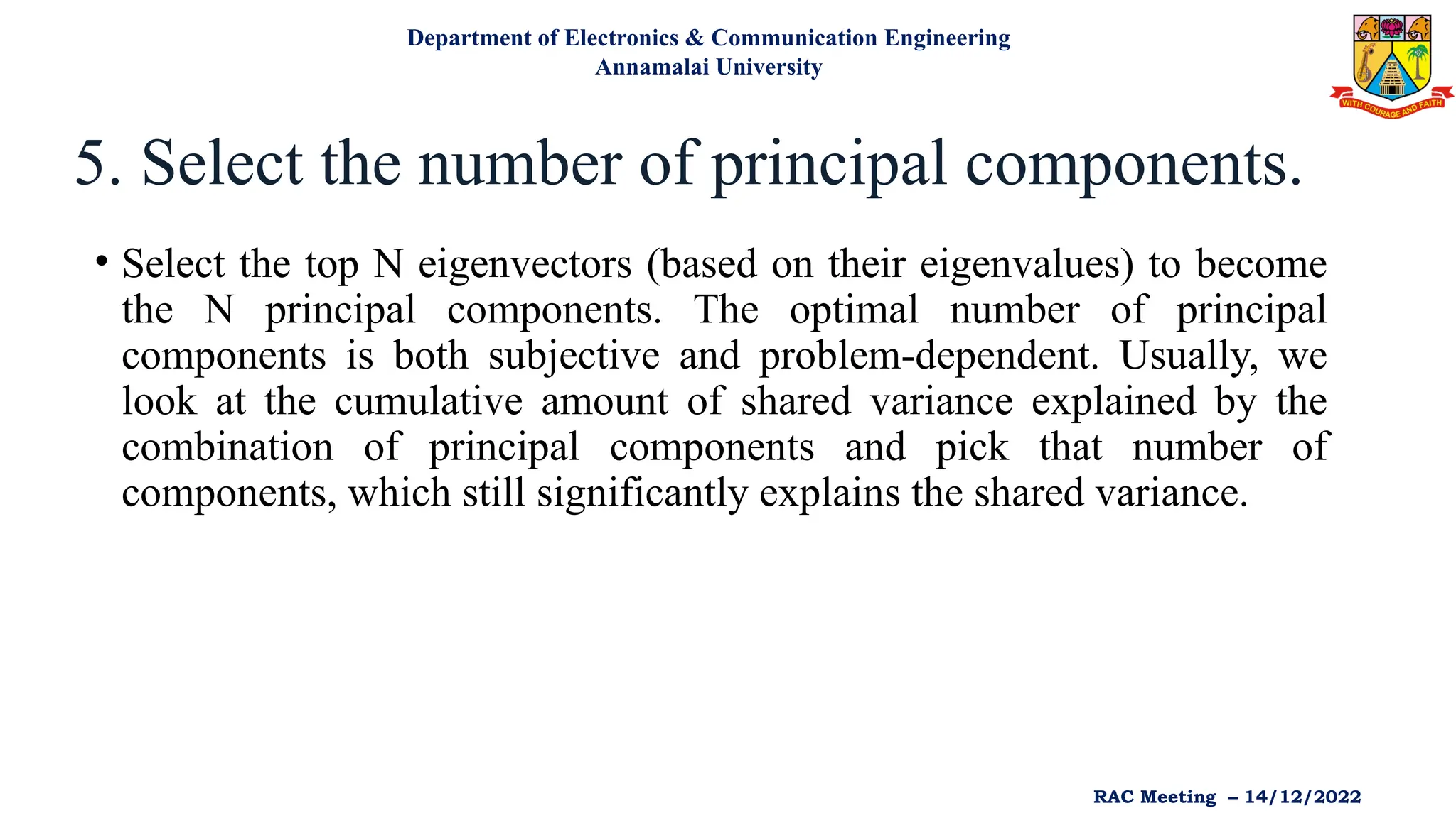 5. Select the number of principal components.
• Select the top N eigenvectors (based on their eigenvalues) to become
the N principal components. The optimal number of principal
components is both subjective and problem-dependent. Usually, we
look at the cumulative amount of shared variance explained by the
combination of principal components and pick that number of
components, which still significantly explains the shared variance.
Department of Electronics & Communication Engineering
Annamalai University
RAC Meeting – 14/12/2022
 