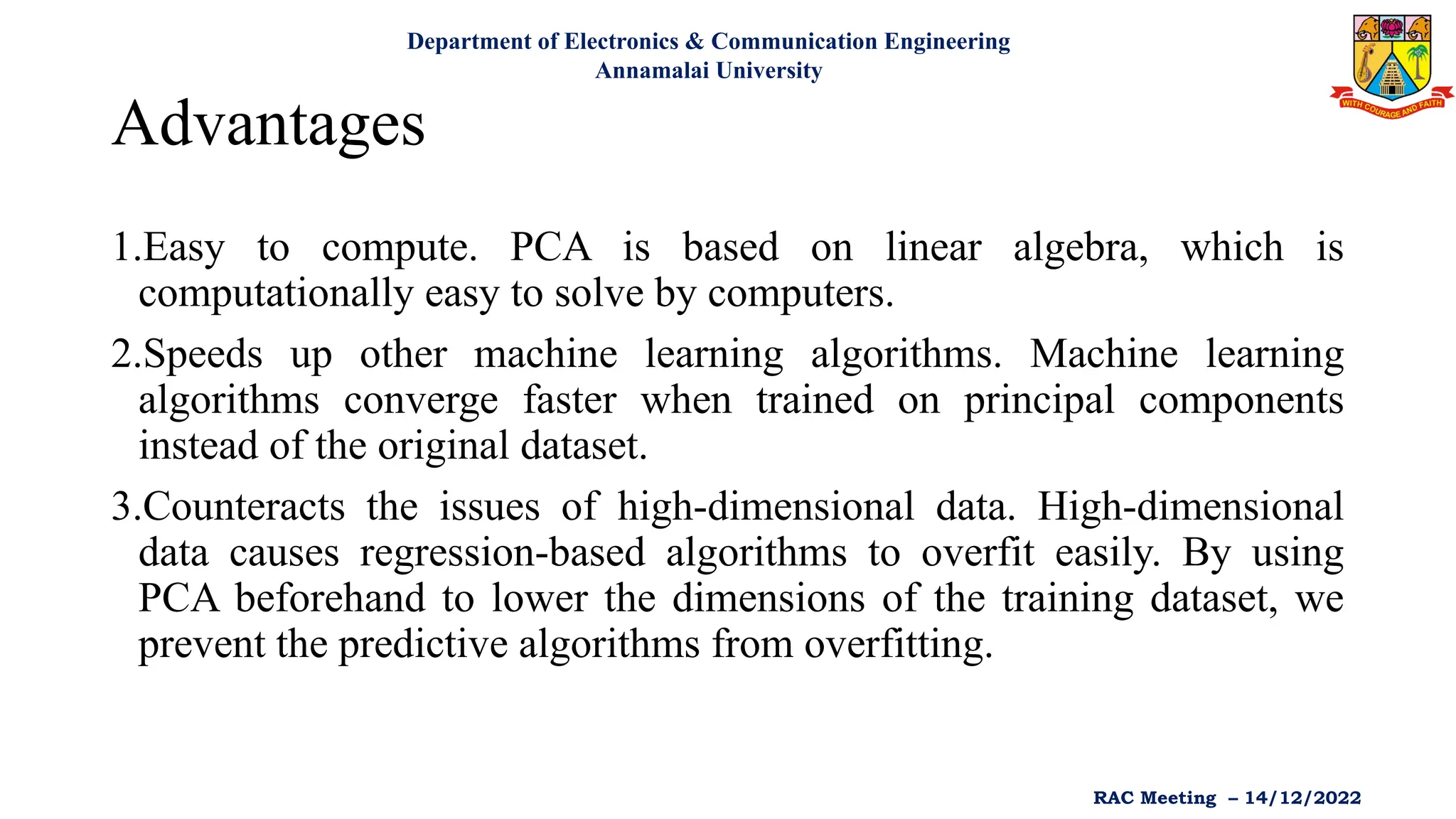 Advantages
1.Easy to compute. PCA is based on linear algebra, which is
computationally easy to solve by computers.
2.Speeds up other machine learning algorithms. Machine learning
algorithms converge faster when trained on principal components
instead of the original dataset.
3.Counteracts the issues of high-dimensional data. High-dimensional
data causes regression-based algorithms to overfit easily. By using
PCA beforehand to lower the dimensions of the training dataset, we
prevent the predictive algorithms from overfitting.
Department of Electronics & Communication Engineering
Annamalai University
RAC Meeting – 14/12/2022
 