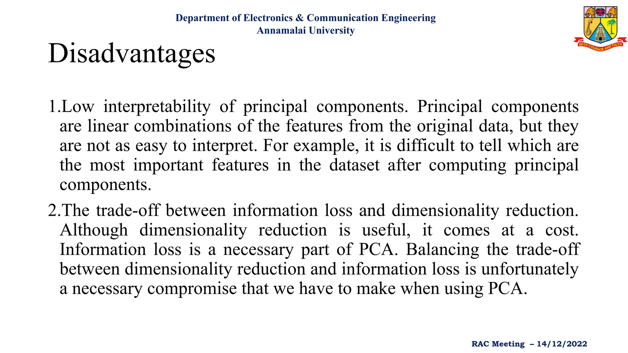 Disadvantages
1.Low interpretability of principal components. Principal components
are linear combinations of the features from the original data, but they
are not as easy to interpret. For example, it is difficult to tell which are
the most important features in the dataset after computing principal
components.
2.The trade-off between information loss and dimensionality reduction.
Although dimensionality reduction is useful, it comes at a cost.
Information loss is a necessary part of PCA. Balancing the trade-off
between dimensionality reduction and information loss is unfortunately
a necessary compromise that we have to make when using PCA.
Department of Electronics & Communication Engineering
Annamalai University
RAC Meeting – 14/12/2022
 