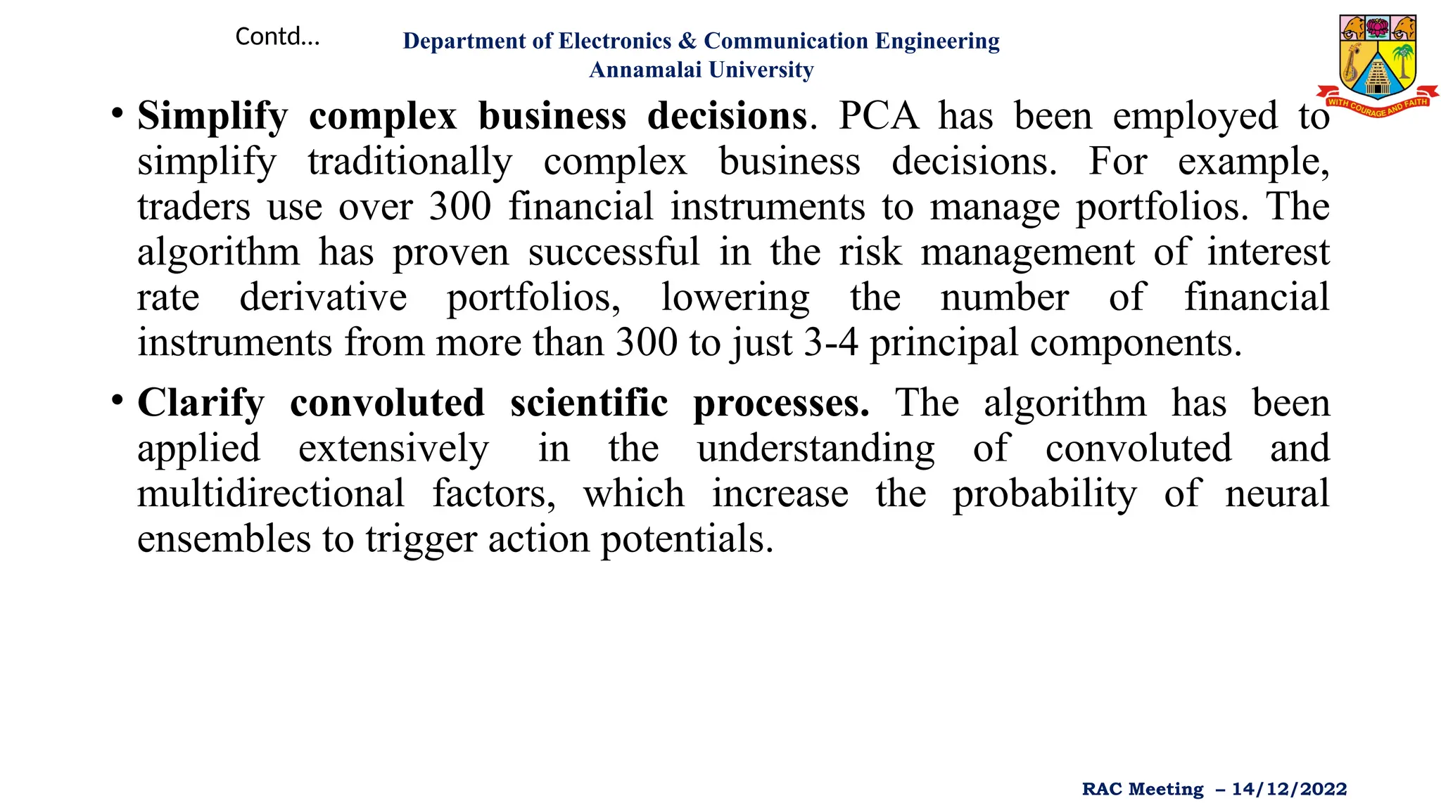 • Simplify complex business decisions. PCA has been employed to
simplify traditionally complex business decisions. For example,
traders use over 300 financial instruments to manage portfolios. The
algorithm has proven successful in the risk management of interest
rate derivative portfolios, lowering the number of financial
instruments from more than 300 to just 3-4 principal components.
• Clarify convoluted scientific processes. The algorithm has been
applied extensively in the understanding of convoluted and
multidirectional factors, which increase the probability of neural
ensembles to trigger action potentials.
Contd… Department of Electronics & Communication Engineering
Annamalai University
RAC Meeting – 14/12/2022
 