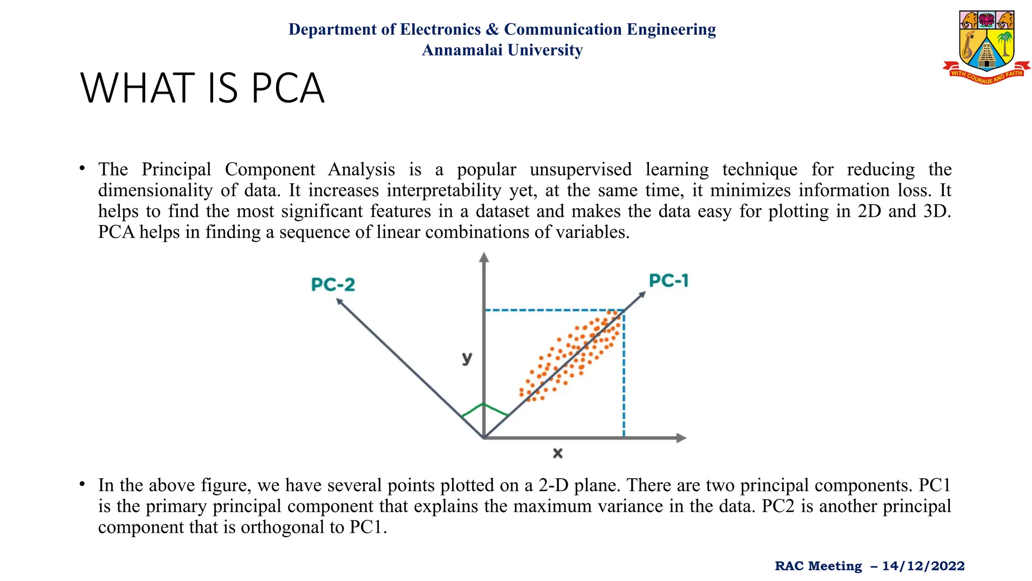 WHAT IS PCA
• The Principal Component Analysis is a popular unsupervised learning technique for reducing the
dimensionality of data. It increases interpretability yet, at the same time, it minimizes information loss. It
helps to find the most significant features in a dataset and makes the data easy for plotting in 2D and 3D.
PCA helps in finding a sequence of linear combinations of variables.
• In the above figure, we have several points plotted on a 2-D plane. There are two principal components. PC1
is the primary principal component that explains the maximum variance in the data. PC2 is another principal
component that is orthogonal to PC1.
Department of Electronics & Communication Engineering
Annamalai University
RAC Meeting – 14/12/2022
 