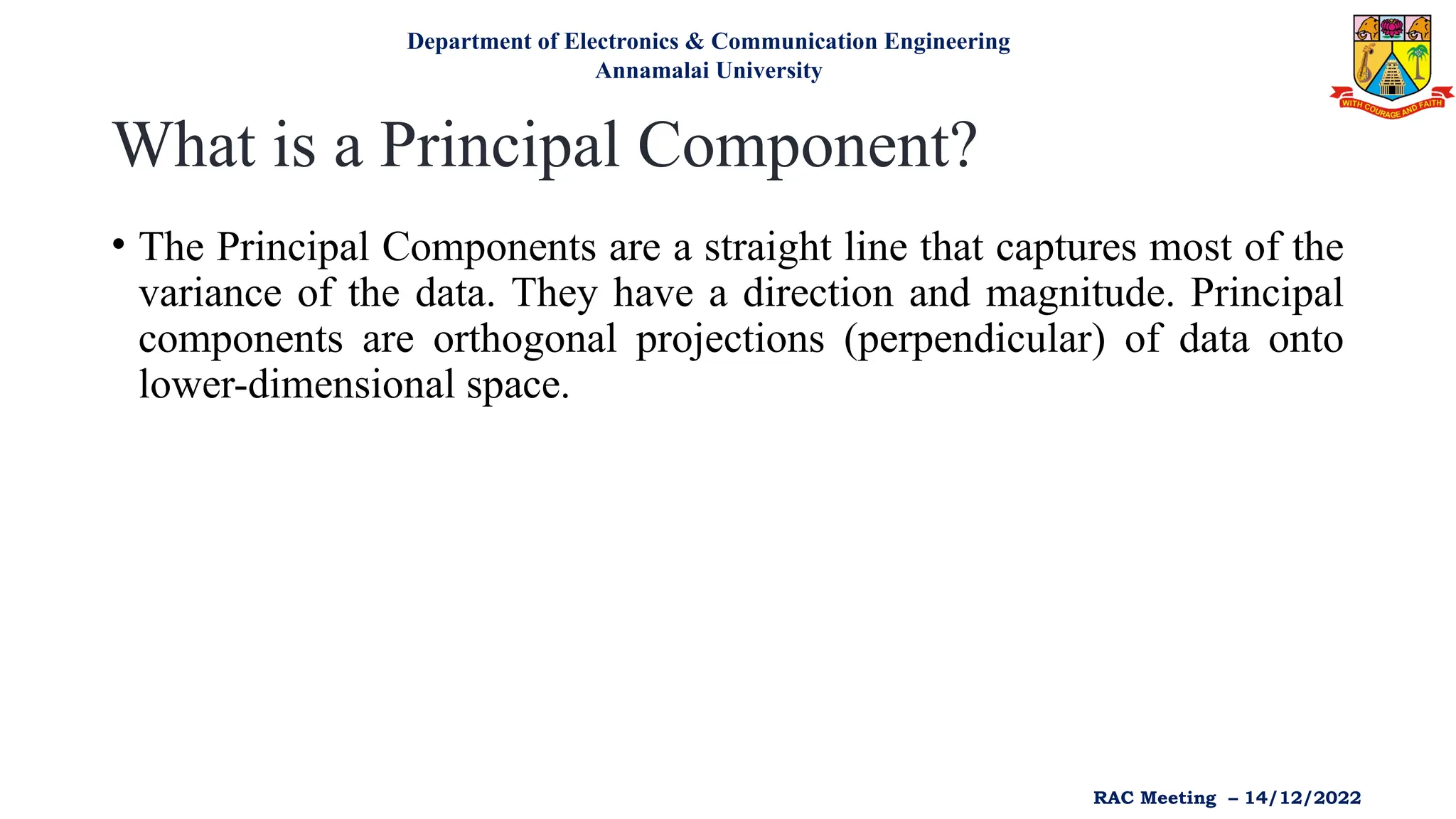 What is a Principal Component?
• The Principal Components are a straight line that captures most of the
variance of the data. They have a direction and magnitude. Principal
components are orthogonal projections (perpendicular) of data onto
lower-dimensional space.
Department of Electronics & Communication Engineering
Annamalai University
RAC Meeting – 14/12/2022
 