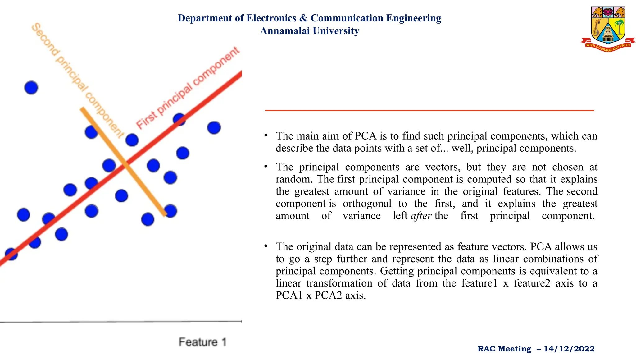 • The main aim of PCA is to find such principal components, which can
describe the data points with a set of... well, principal components.
• The principal components are vectors, but they are not chosen at
random. The first principal component is computed so that it explains
the greatest amount of variance in the original features. The second
component is orthogonal to the first, and it explains the greatest
amount of variance left after the first principal component.
• The original data can be represented as feature vectors. PCA allows us
to go a step further and represent the data as linear combinations of
principal components. Getting principal components is equivalent to a
linear transformation of data from the feature1 x feature2 axis to a
PCA1 x PCA2 axis.
Department of Electronics & Communication Engineering
Annamalai University
RAC Meeting – 14/12/2022
 