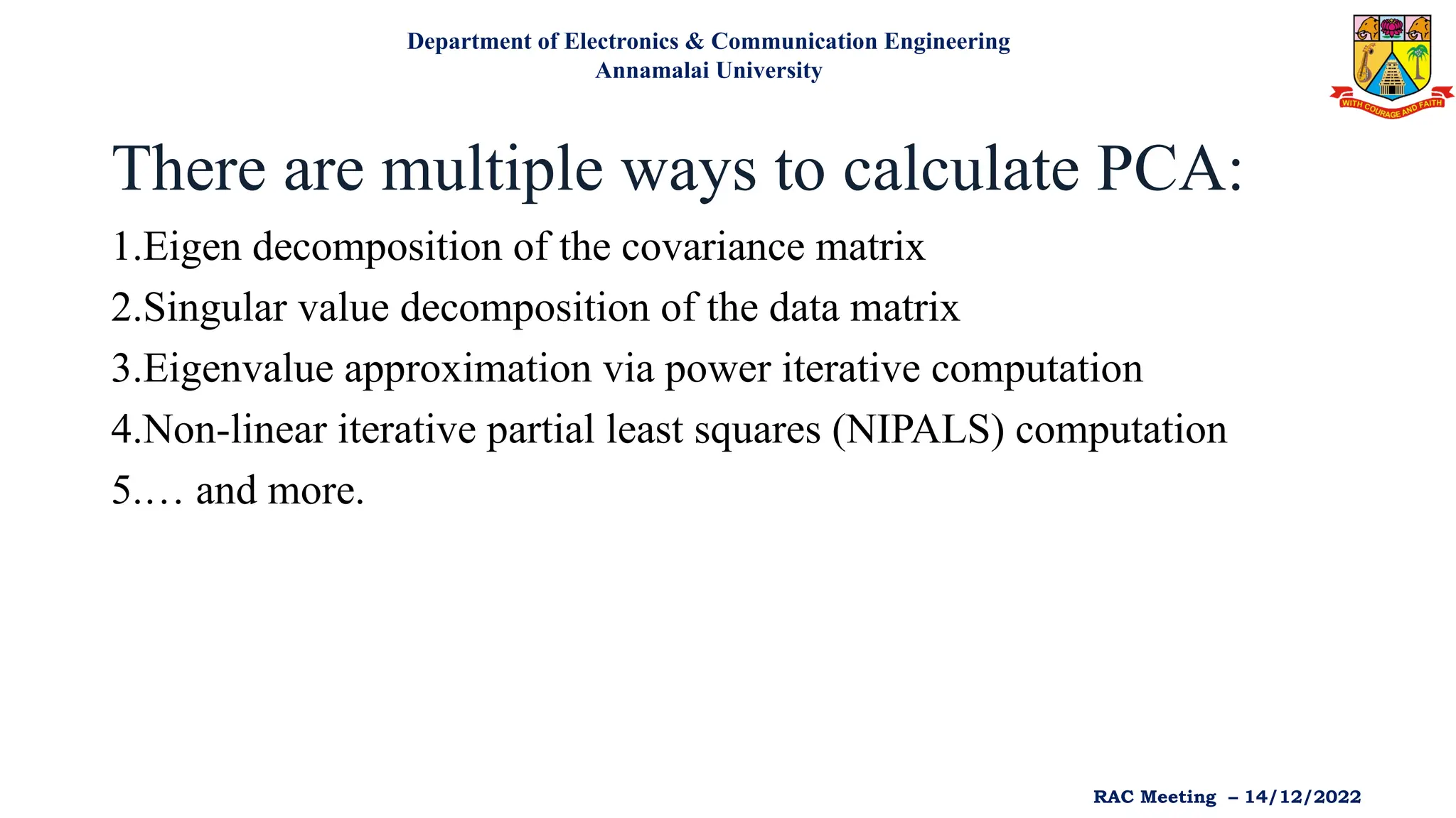 There are multiple ways to calculate PCA:
1.Eigen decomposition of the covariance matrix
2.Singular value decomposition of the data matrix
3.Eigenvalue approximation via power iterative computation
4.Non-linear iterative partial least squares (NIPALS) computation
5.… and more.
Department of Electronics & Communication Engineering
Annamalai University
RAC Meeting – 14/12/2022
 