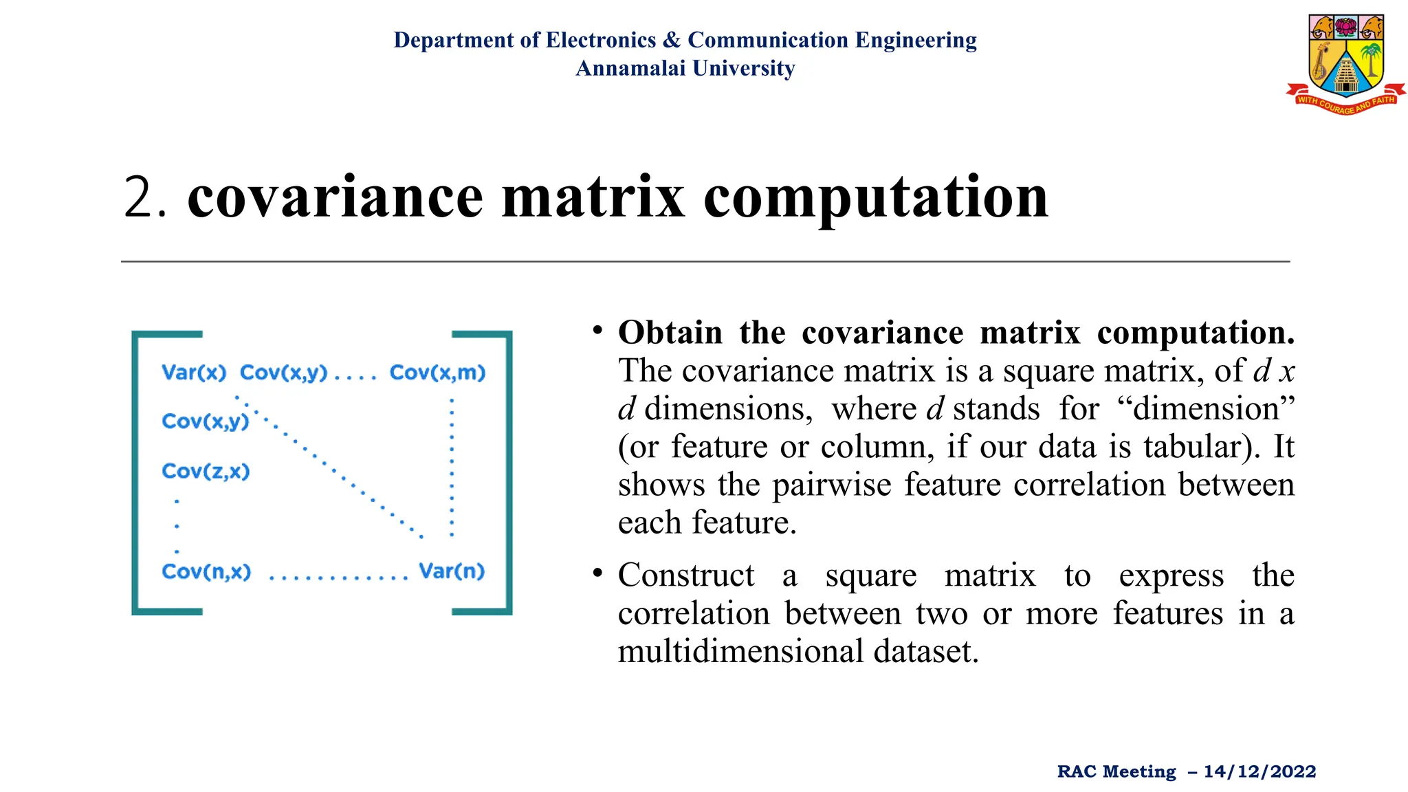2. covariance matrix computation
• Obtain the covariance matrix computation.
The covariance matrix is a square matrix, of d x
d dimensions, where d stands for “dimension”
(or feature or column, if our data is tabular). It
shows the pairwise feature correlation between
each feature.
• Construct a square matrix to express the
correlation between two or more features in a
multidimensional dataset.
Department of Electronics & Communication Engineering
Annamalai University
RAC Meeting – 14/12/2022
 