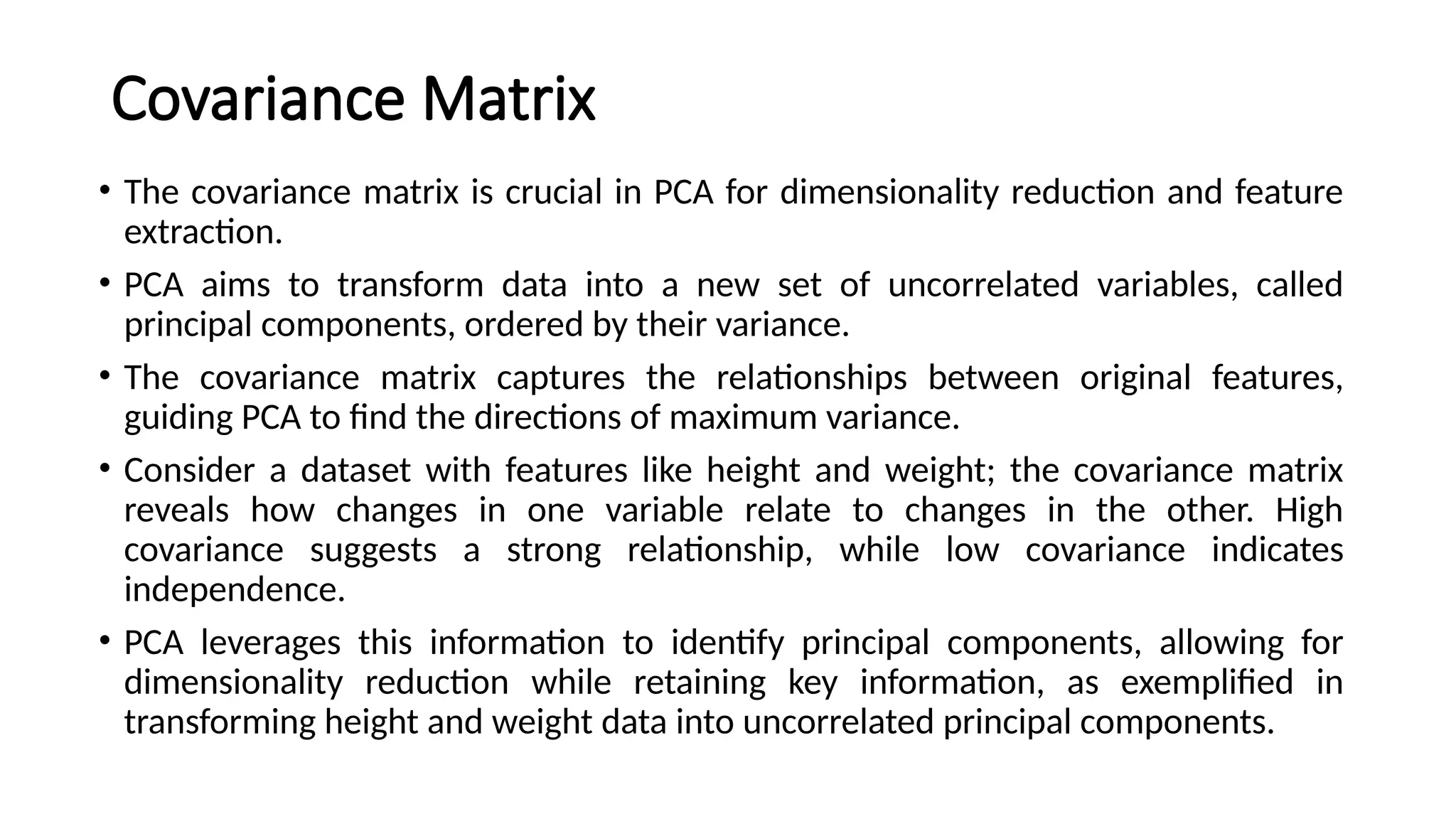 Covariance Matrix
• The covariance matrix is crucial in PCA for dimensionality reduction and feature
extraction.
• PCA aims to transform data into a new set of uncorrelated variables, called
principal components, ordered by their variance.
• The covariance matrix captures the relationships between original features,
guiding PCA to find the directions of maximum variance.
• Consider a dataset with features like height and weight; the covariance matrix
reveals how changes in one variable relate to changes in the other. High
covariance suggests a strong relationship, while low covariance indicates
independence.
• PCA leverages this information to identify principal components, allowing for
dimensionality reduction while retaining key information, as exemplified in
transforming height and weight data into uncorrelated principal components.
 