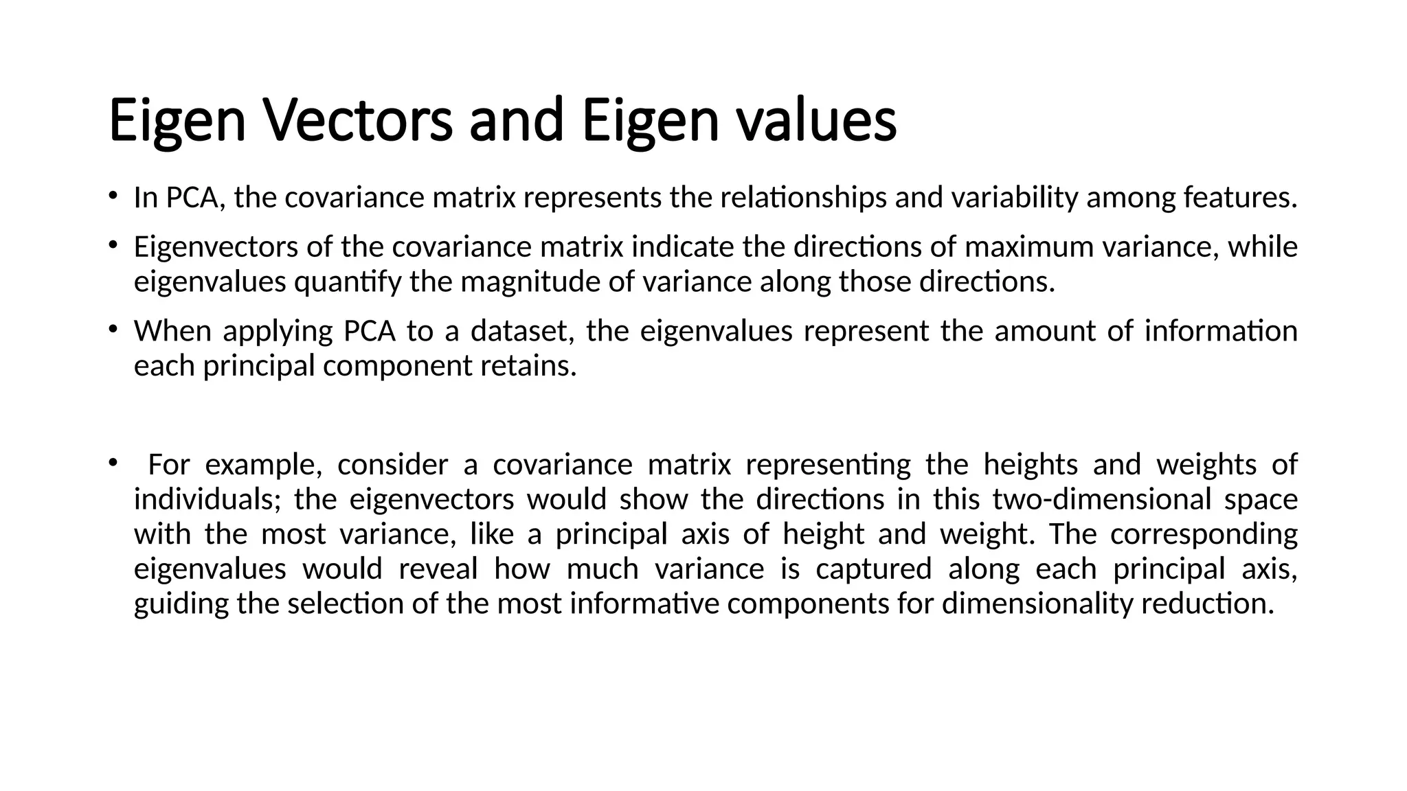 Eigen Vectors and Eigen values
• In PCA, the covariance matrix represents the relationships and variability among features.
• Eigenvectors of the covariance matrix indicate the directions of maximum variance, while
eigenvalues quantify the magnitude of variance along those directions.
• When applying PCA to a dataset, the eigenvalues represent the amount of information
each principal component retains.
• For example, consider a covariance matrix representing the heights and weights of
individuals; the eigenvectors would show the directions in this two-dimensional space
with the most variance, like a principal axis of height and weight. The corresponding
eigenvalues would reveal how much variance is captured along each principal axis,
guiding the selection of the most informative components for dimensionality reduction.
 