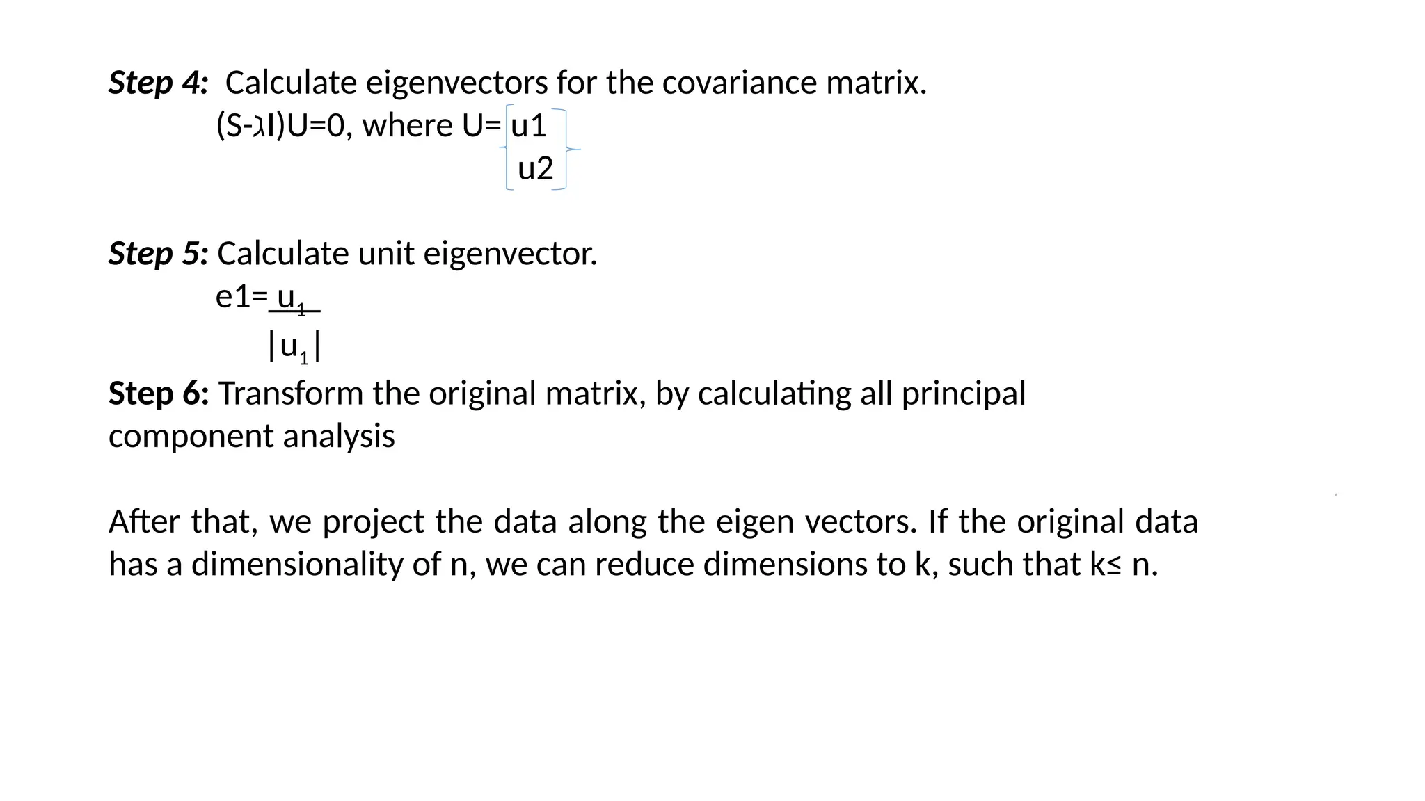 Step 4: Calculate eigenvectors for the covariance matrix.
(S-ℷI)U=0, where U= u1
u2
Step 5: Calculate unit eigenvector.
e1= u1
|u1|
Step 6: Transform the original matrix, by calculating all principal
component analysis
After that, we project the data along the eigen vectors. If the original data
has a dimensionality of n, we can reduce dimensions to k, such that k≤ n.
 