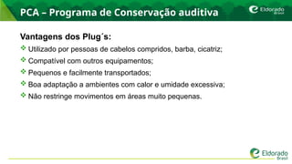 PCA – Programa de Conservação auditiva
Vantagens dos Plug´s:
 Utilizado por pessoas de cabelos compridos, barba, cicatriz;
 Compatível com outros equipamentos;
 Pequenos e facilmente transportados;
 Boa adaptação a ambientes com calor e umidade excessiva;
 Não restringe movimentos em áreas muito pequenas.
 