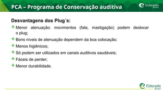 PCA – Programa de Conservação auditiva
Desvantagens dos Plug´s:
 Menor atenuação: movimentos (fala, mastigação) podem deslocar
o plug;
 Bons níveis de atenuação dependem da boa colocação;
 Menos higiênicos;
 Só podem ser utilizados em canais auditivos saudáveis;
 Fáceis de perder;
 Menor durabilidade.
 