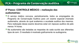PCA – Programa de Conservação auditiva
4º Passo: CONTROLE MÉDICO – realização das
audiometrias:
 O serviço médico convoca, periodicamente, todos os empregados do
Programa de Conservação Auditiva para um exame especial chamado
audiometria, através do qual avaliamos a acuidade auditiva dos mesmos.
Para realização desse exame devemos estar em repouso auditivo de pelo
menos 14 horas.
 Na audiometria são testadas as respostas de cada ouvido aos diferentes
tipos de som. O resultado é mostrado graficamente no audiograma.
 