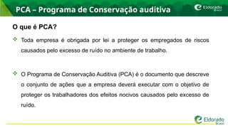 PCA – Programa de Conservação auditiva
O que é PCA?
 Toda empresa é obrigada por lei a proteger os empregados de riscos
causados pelo excesso de ruído no ambiente de trabalho.
 O Programa de Conservação Auditiva (PCA) é o documento que descreve
o conjunto de ações que a empresa deverá executar com o objetivo de
proteger os trabalhadores dos efeitos nocivos causados pelo excesso de
ruído.
 