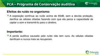 PCA – Programa de Conservação auditiva
Efeitos do ruído no organismo:
 A exposição contínua ao ruído acima de 85dB, sem a devida proteção,
danifica as células ciliadas fazendo com que ela perca a capacidade de
captar o som e transmiti-lo para o cérebro.
Importante:
 A perda auditiva causada pelo ruído não tem cura. As células ciliadas
danificam e nunca mais se recuperam.
 