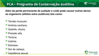 PCA – Programa de Conservação auditiva
Além da perda permanente da audição o ruído pode causar outros danos
ao organismo (efeitos extra auditivos) tais como:
 Tensão muscular;
 Arritmia cardíaca;
 Gastrite, úlcera;
 Pressão alta;
 Tontura;
 Insônia;
 Estresse;
 Dor de cabeça;
 Impotência sexual.
 