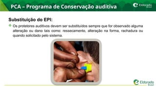 PCA – Programa de Conservação auditiva
Substituição do EPI:
 Os protetores auditivos devem ser substituídos sempre que for observado alguma
alteração ou dano tais como: ressecamento, alteração na forma, rachadura ou
quando solicitado pelo sistema.
 