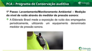 PCA – Programa de Conservação auditiva
1º Passo: Levantamento/Monitoramento Ambiental – Medição
do nível de ruído através do medidor de pressão sonora:
 A Eldorado Brasil mede a exposição de ruído dos empregados
periodicamente, utilizando um equipamento denominado
medidor de pressão sonora.
 