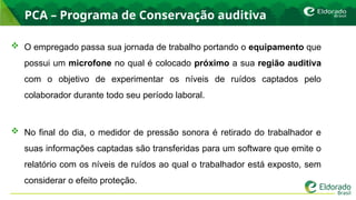 PCA – Programa de Conservação auditiva
 O empregado passa sua jornada de trabalho portando o equipamento que
possui um microfone no qual é colocado próximo a sua região auditiva
com o objetivo de experimentar os níveis de ruídos captados pelo
colaborador durante todo seu período laboral.
 No final do dia, o medidor de pressão sonora é retirado do trabalhador e
suas informações captadas são transferidas para um software que emite o
relatório com os níveis de ruídos ao qual o trabalhador está exposto, sem
considerar o efeito proteção.
 
