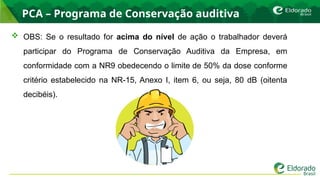 PCA – Programa de Conservação auditiva
 OBS: Se o resultado for acima do nível de ação o trabalhador deverá
participar do Programa de Conservação Auditiva da Empresa, em
conformidade com a NR9 obedecendo o limite de 50% da dose conforme
critério estabelecido na NR-15, Anexo I, item 6, ou seja, 80 dB (oitenta
decibéis).
 