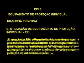 B) UTILIZAÇÃO DE EQUIPAMENTO DE PROTEÇÃO
INDIVIDUAL - EPI.
EPI´S
EQUIPAMENTO DE PROTEÇÃO INDIVIDUAL
NR-9 IDÉIA PRINCIPAL
1) seleção do EPI adequado tecnicamente ao risco a
que o trabalhador está exposto e à atividade exercida,
considerando-se a eficiência necessária para o controle
da exposição ao risco e o conforto oferecido segundo
avaliação do trabalhador usuário;
2) programa de treinamento dos trabalhadores
quanto à sua correta utilização e orientação sobre
as limitações de proteção que o EPI oferece;
3) estabelecimento de normas ou procedimentos para
promover o fornecimento, o uso, a guarda, a
higienização, a conservação, a manutenção e a
reposição do EPI, visando a garantir as condições de
proteção originalmente estabelecidas;
 