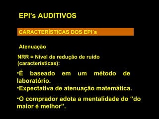 EPI’s AUDITIVOS
CARACTERÍSTICAS DOS EPI´s
Atenuação
NRR = Nível de redução de ruído
(características):
•É baseado em um método de
laboratório.
•Expectativa de atenuação matemática.
•O comprador adota a mentalidade do “do
maior é melhor”.
 