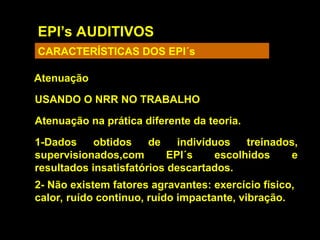 EPI’s AUDITIVOS
CARACTERÍSTICAS DOS EPI´s
Atenuação
USANDO O NRR NO TRABALHO
Atenuação na prática diferente da teoria.
1-Dados obtidos de indivíduos treinados,
supervisionados,com EPI´s escolhidos e
resultados insatisfatórios descartados.
2- Não existem fatores agravantes: exercício físico,
calor, ruído continuo, ruído impactante, vibração.
 
