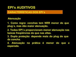 EPI’s AUDITIVOS
CARACTERÍSTICAS DOS EPI´s
Atenuação
4. Atenuação na prática é menor do que a
esperada.
1. Como regra: conchas tem NRR menor do que
plug´s, mas dão maior atenuação.
2. Todos EPI´s proporcionam menor atenuação nas
baixas freqüências do que nas altas.
3. Dupla proteção: depende mais do plug do que
da concha.
 