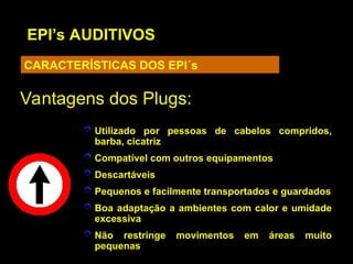 EPI’s AUDITIVOS
CARACTERÍSTICAS DOS EPI´s
 Utilizado por pessoas de cabelos compridos,
barba, cicatriz
 Compatível com outros equipamentos
 Descartáveis
 Pequenos e facilmente transportados e guardados
 Boa adaptação a ambientes com calor e umidade
excessiva
 Não restringe movimentos em áreas muito
pequenas
Vantagens dos Plugs:
Vantagens dos Plugs:
 