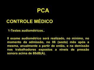 PCA
CONTROLE MÉDICO
1-Testes audiométricos..
0 exame audiométrico será realizado, no mínimo, no
momento da admissão, no 06 (sexto) mês após a
mesma, anualmente a partir de então, e na demissão
nos trabalhadores expostos a níveis de pressão
sonora acima de 80dB(A).
 