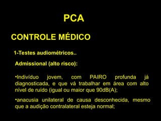PCA
CONTROLE MÉDICO
1-Testes audiométricos..
Admissional (alto risco):
•Indivíduo jovem, com PAIRO profunda já
diagnosticada, e que vá trabalhar em área com alto
nível de ruído (igual ou maior que 90dB(A);
•anacusia unilateral de causa desconhecida, mesmo
que a audição contralateral esteja normal;
 