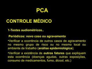 PCA
CONTROLE MÉDICO
1-Testes audiométricos..
Periódicos: novo caso ou agravamento
•Verificar a ocorrência de outros casos de agravamento
no mesmo grupo de risco ou no mesmo local ou
ambiente de trabalho (análise epidemiológica);
•Verificar a existência de outros fatores que expliquem
esta ocorrência (doenças agudas, outras exposições,
consumo de medicamentos, fumo, álcool, etc.)
 