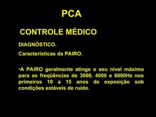 PCA
CONTROLE MÉDICO
DIAGNÓSTICO.
Características da PAIRO.
•A PAIRO geralmente atinge o seu nível máximo
para as freqüências de 3000, 4000 e 6000Hz nos
primeiros 10 a 15 anos de exposição sob
condições estáveis de ruído.
 