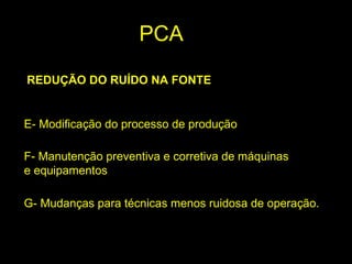 REDUÇÃO DO RUÍDO NA FONTE
E- Modificação do processo de produção
F- Manutenção preventiva e corretiva de máquinas
e equipamentos
G- Mudanças para técnicas menos ruidosa de operação.
PCA
 