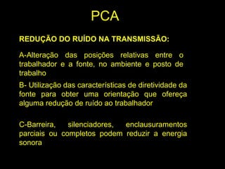 REDUÇÃO DO RUÍDO NA TRANSMISSÃO:
A-Alteração das posições relativas entre o
trabalhador e a fonte, no ambiente e posto de
trabalho
B- Utilização das características de diretividade da
fonte para obter uma orientação que ofereça
alguma redução de ruído ao trabalhador
C-Barreira, silenciadores, enclausuramentos
parciais ou completos podem reduzir a energia
sonora
PCA
 