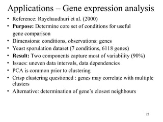 22
Applications – Gene expression analysis
• Reference: Raychaudhuri et al. (2000)
• Purpose: Determine core set of conditions for useful
gene comparison
• Dimensions: conditions, observations: genes
• Yeast sporulation dataset (7 conditions, 6118 genes)
• Result: Two components capture most of variability (90%)
• Issues: uneven data intervals, data dependencies
• PCA is common prior to clustering
• Crisp clustering questioned : genes may correlate with multiple
clusters
• Alternative: determination of gene’s closest neighbours
 