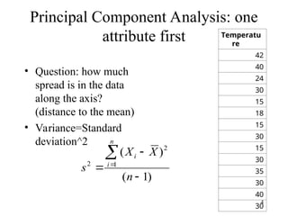 4
Principal Component Analysis: one
attribute first
• Question: how much
spread is in the data
along the axis?
(distance to the mean)
• Variance=Standard
deviation^2
Temperatu
re
42
40
24
30
15
18
15
30
15
30
35
30
40
30
)
1
(
)
(
1
2
2





n
X
X
s
n
i
i
 