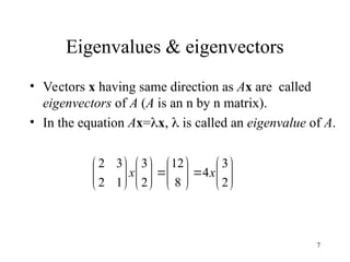7
Eigenvalues & eigenvectors
• Vectors x having same direction as Ax are called
eigenvectors of A (A is an n by n matrix).
• In the equation Ax=x,  is called an eigenvalue of A.


































2
3
4
8
12
2
3
1
2
3
2
x
x
 