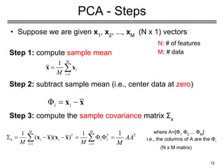• Suppose we are given x1
, x2
, ..., xM
(N x 1) vectors
Step 1: compute sample mean
Step 2: subtract sample mean (i.e., center data at zero)
Step 3: compute the sample covariance matrix Σx
12
PCA - Steps
N: # of features
M: # data
where A=[Φ1
Φ2
... ΦΜ
]
i.e., the columns of A are the Φi
(N x M matrix)
 