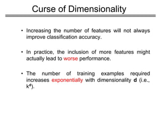 Curse of Dimensionality
• Increasing the number of features will not always
improve classification accuracy.
• In practice, the inclusion of more features might
actually lead to worse performance.
• The number of training examples required
increases exponentially with dimensionality d (i.e.,
kd
).
 