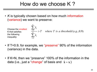 20
How do we choose K ?
• K is typically chosen based on how much information
(variance) we want to preserve:
• If T=0.9, for example, we “preserve” 90% of the information
(variance) in the data.
• If K=N, then we “preserve” 100% of the information in the
data (i.e., just a “change” of basis and )
Choose the smallest
K that satisfies
the following
inequality:
 