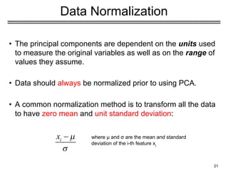 21
Data Normalization
• The principal components are dependent on the units used
to measure the original variables as well as on the range of
values they assume.
• Data should always be normalized prior to using PCA.
• A common normalization method is to transform all the data
to have zero mean and unit standard deviation:
where μ and σ are the mean and standard
deviation of the i-th feature xi
 