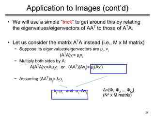 Application to Images (cont’d)
• We will use a simple “trick” to get around this by relating
the eigenvalues/eigenvectors of AAT
to those of AT
A.
• Let us consider the matrix AT
A instead (i.e., M x M matrix)
− Suppose its eigenvalues/eigenvectors are μi
, vi
(AT
A)vi
= μi
vi
− Multiply both sides by A:
A(AT
A)vi
=Aμi
vi
or (AAT
)(Avi
)= μi
(Avi
)
− Assuming (AAT
)ui
= λi
ui
λi
=μi
and ui
=Avi
24
A=[Φ1
Φ2
... ΦΜ
]
(N2
x M matrix)
 